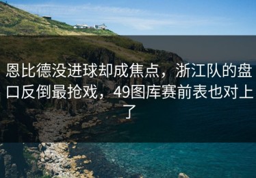 恩比德没进球却成焦点，浙江队的盘口反倒最抢戏，49图库赛前表也对上了