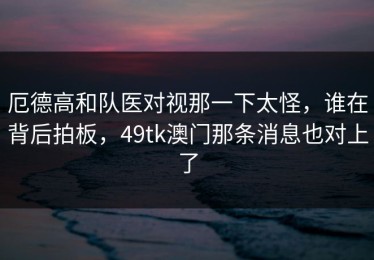 厄德高和队医对视那一下太怪，谁在背后拍板，49tk澳门那条消息也对上了