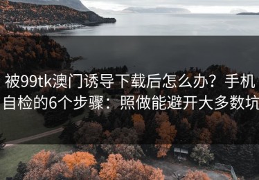 被99tk澳门诱导下载后怎么办？手机自检的6个步骤：照做能避开大多数坑