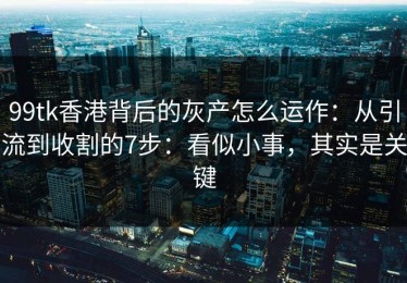 99tk香港背后的灰产怎么运作：从引流到收割的7步：看似小事，其实是关键