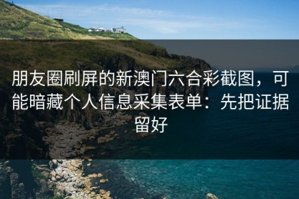 朋友圈刷屏的新澳门六合彩截图，可能暗藏个人信息采集表单：先把证据留好