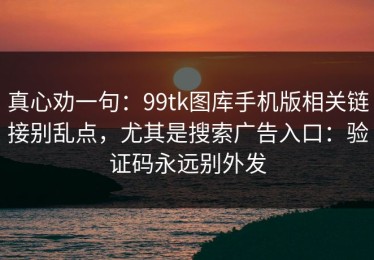 真心劝一句：99tk图库手机版相关链接别乱点，尤其是搜索广告入口：验证码永远别外发