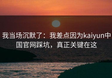 我当场沉默了：我差点因为kaiyun中国官网踩坑，真正关键在这