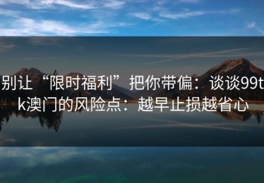 别让“限时福利”把你带偏：谈谈99tk澳门的风险点：越早止损越省心