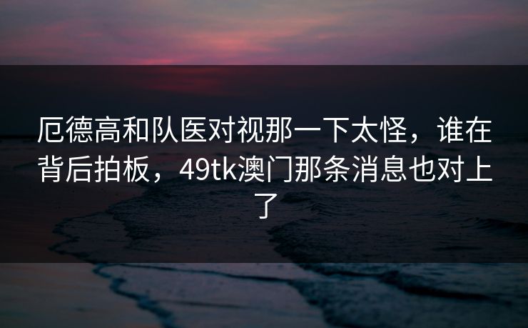厄德高和队医对视那一下太怪，谁在背后拍板，49tk澳门那条消息也对上了