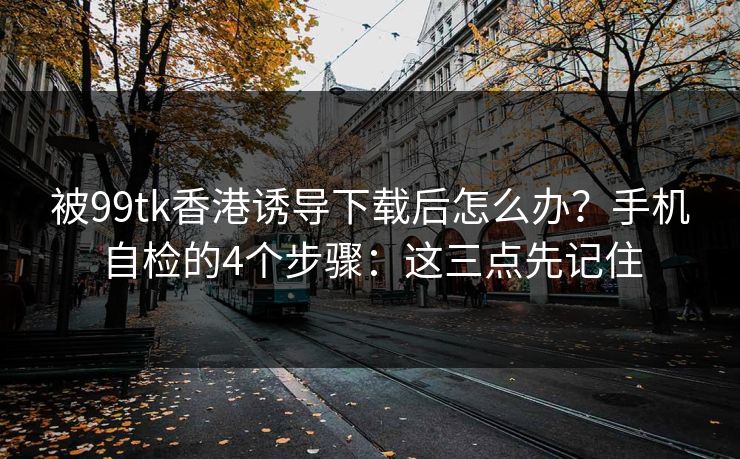 被99tk香港诱导下载后怎么办？手机自检的4个步骤：这三点先记住