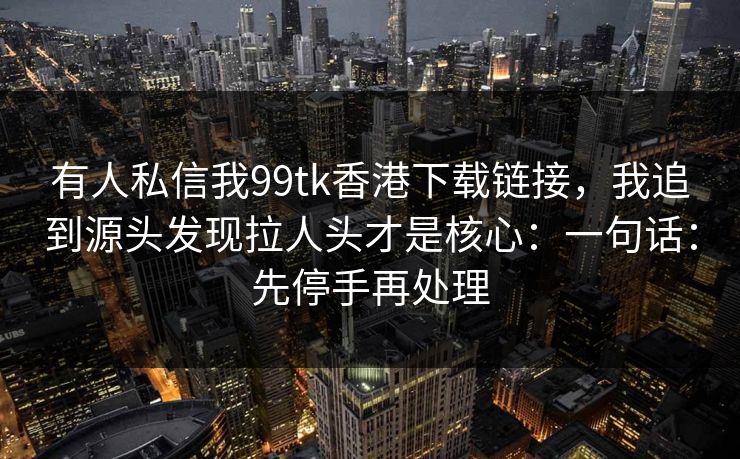 有人私信我99tk香港下载链接，我追到源头发现拉人头才是核心：一句话：先停手再处理