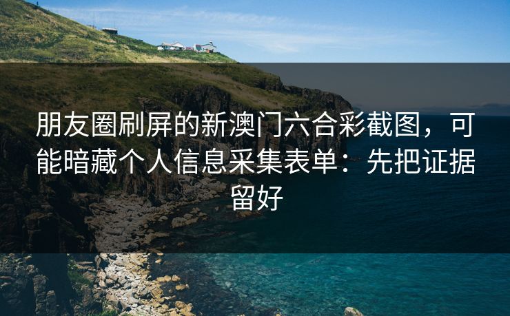 朋友圈刷屏的新澳门六合彩截图，可能暗藏个人信息采集表单：先把证据留好