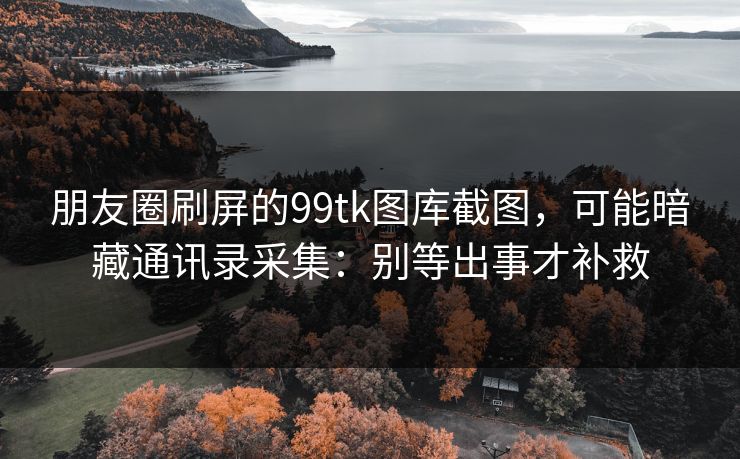 朋友圈刷屏的99tk图库截图，可能暗藏通讯录采集：别等出事才补救