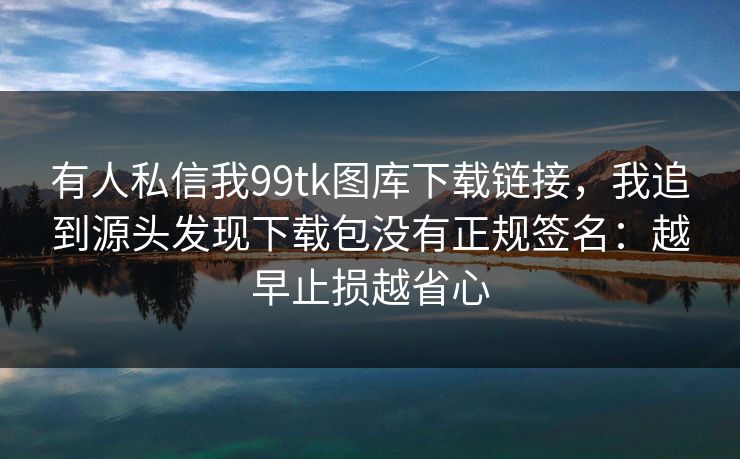 有人私信我99tk图库下载链接，我追到源头发现下载包没有正规签名：越早止损越省心