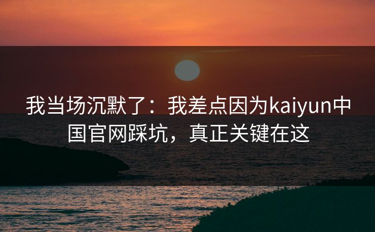 我当场沉默了：我差点因为kaiyun中国官网踩坑，真正关键在这