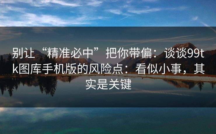 别让“精准必中”把你带偏：谈谈99tk图库手机版的风险点：看似小事，其实是关键