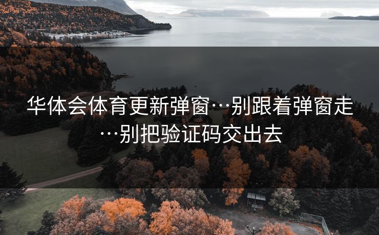 华体会体育更新弹窗…别跟着弹窗走…别把验证码交出去 华体会体育更新弹窗…别跟着弹窗走…别把验证码交出去