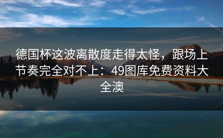 德国杯这波离散度走得太怪,跟场上节奏完全对不上:49图库免费资料大全澳 德国杯这波离散度走得太怪,跟场上节奏完全对不上:49图库免费资料大全澳