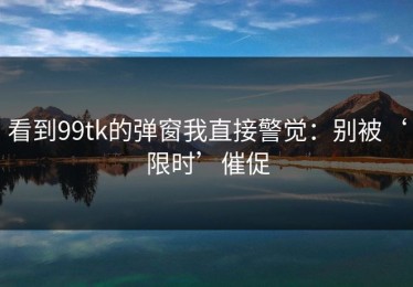 看到99tk的弹窗我直接警觉：别被‘限时’催促