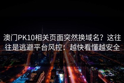 澳门PK10相关页面突然换域名？这往往是逃避平台风控：越快看懂越安全