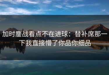 加时鏖战看点不在进球：替补席那一下我直接懵了你品你细品
