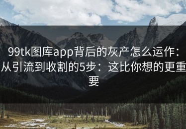 99tk图库app背后的灰产怎么运作：从引流到收割的5步：这比你想的更重要