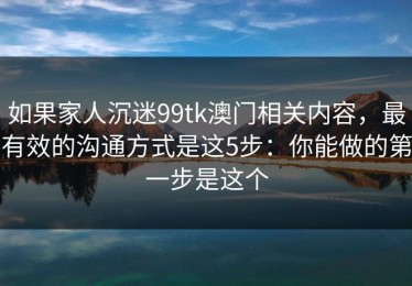如果家人沉迷99tk澳门相关内容，最有效的沟通方式是这5步：你能做的第一步是这个