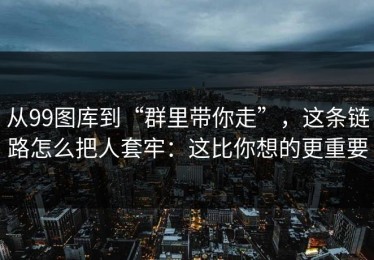 从99图库到“群里带你走”，这条链路怎么把人套牢：这比你想的更重要