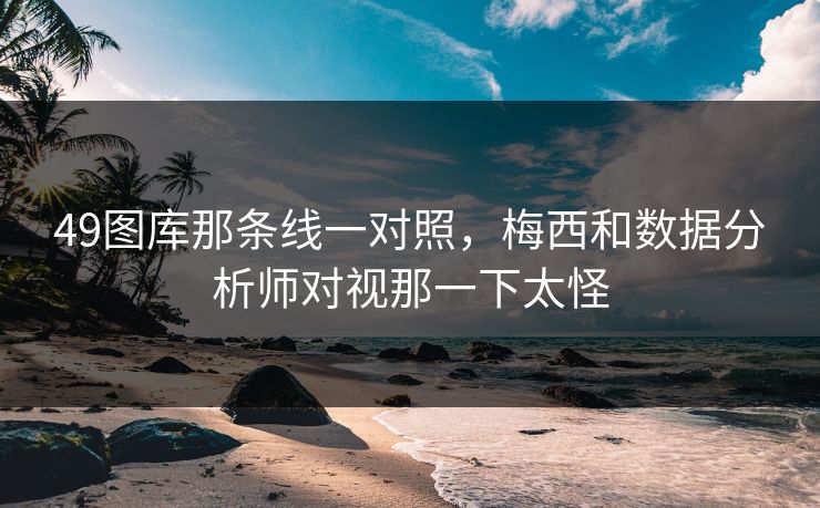 49图库那条线一对照,梅西和数据分析师对视那一下太怪 49图库那条线一对照,梅西和数据分析师对视那一下太怪