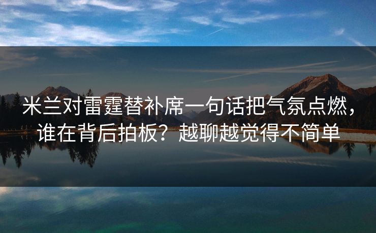米兰对雷霆替补席一句话把气氛点燃,谁在背后拍板?越聊越觉得不简单 米兰对雷霆替补席一句话把气氛点燃,谁在背后拍板?越聊越觉得不简单