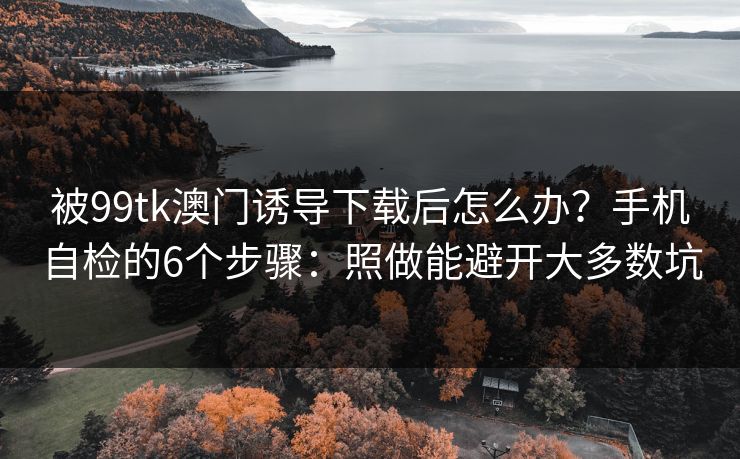被99tk澳门诱导下载后怎么办？手机自检的6个步骤：照做能避开大多数坑