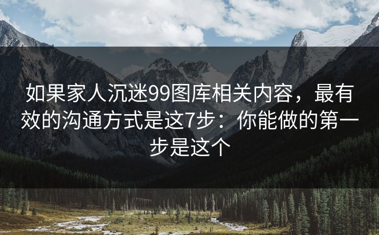 如果家人沉迷99图库相关内容，最有效的沟通方式是这7步：你能做的第一步是这个