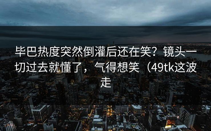 毕巴热度突然倒灌后还在笑?镜头一切过去就懂了,气得想笑(49tk这波走 毕巴热度突然倒灌后还在笑?镜头一切过去就懂了,气得想笑(49tk这波走