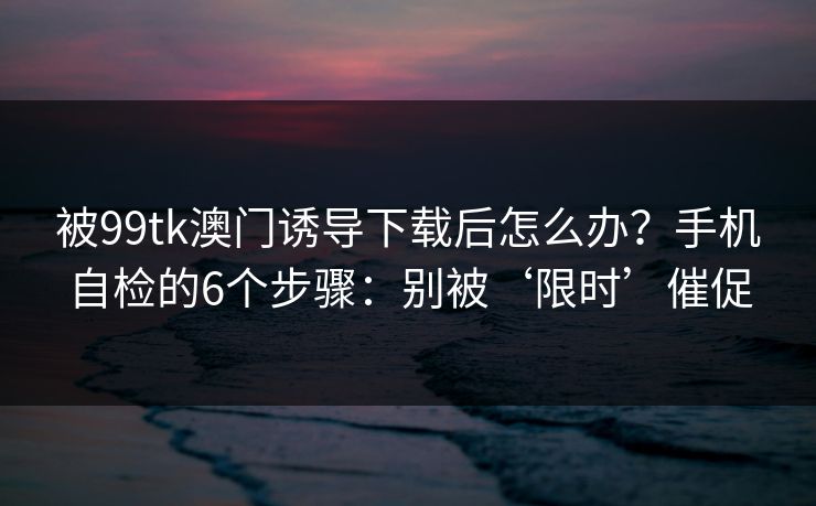 被99tk澳门诱导下载后怎么办?手机自检的6个步骤:别被‘限时’催促 被99tk澳门诱导下载后怎么办?手机自检的6个步骤:别被‘限时’催促
