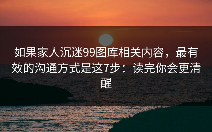 如果家人沉迷99图库相关内容，最有效的沟通方式是这7步：读完你会更清醒