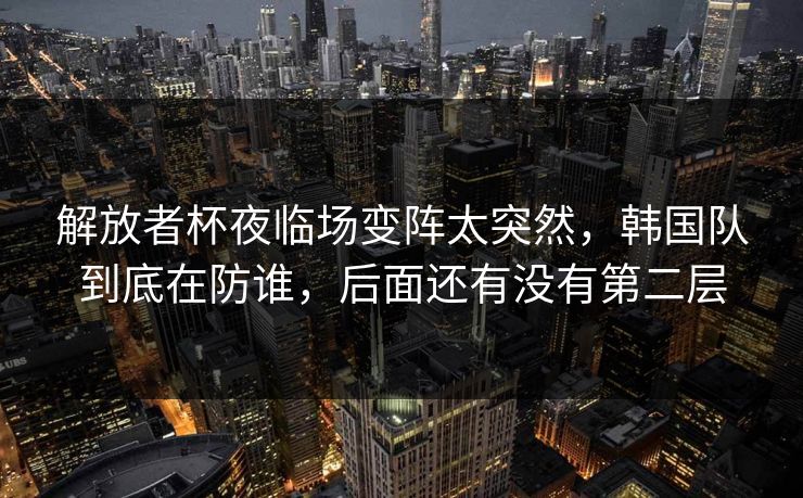 解放者杯夜临场变阵太突然,韩国队到底在防谁,后面还有没有第二层 解放者杯夜临场变阵太突然,韩国队到底在防谁,后面还有没有第二层
