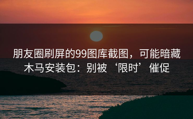 朋友圈刷屏的99图库截图，可能暗藏木马安装包：别被‘限时’催促