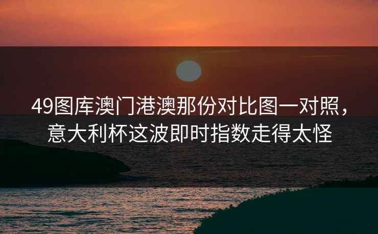 49图库澳门港澳那份对比图一对照,意大利杯这波即时指数走得太怪 49图库澳门港澳那份对比图一对照,意大利杯这波即时指数走得太怪
